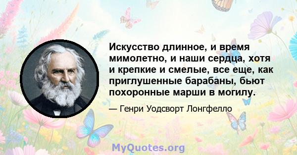 Искусство длинное, и время мимолетно, и наши сердца, хотя и крепкие и смелые, все еще, как приглушенные барабаны, бьют похоронные марши в могилу.