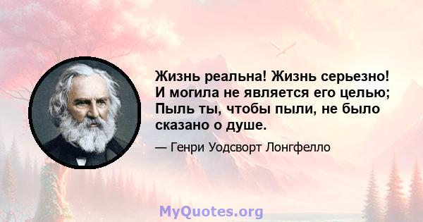 Жизнь реальна! Жизнь серьезно! И могила не является его целью; Пыль ты, чтобы пыли, не было сказано о душе.