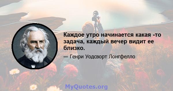 Каждое утро начинается какая -то задача, каждый вечер видит ее близко.