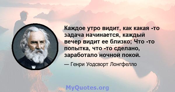 Каждое утро видит, как какая -то задача начинается, каждый вечер видит ее близко; Что -то попытка, что -то сделано, заработало ночной покой.