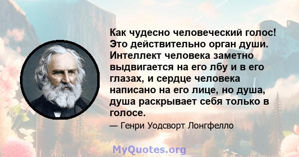 Как чудесно человеческий голос! Это действительно орган души. Интеллект человека заметно выдвигается на его лбу и в его глазах, и сердце человека написано на его лице, но душа, душа раскрывает себя только в голосе.