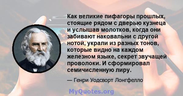 Как великие пифагоры прошлых, стоящие рядом с дверью кузнеца и услышав молотков, когда они забивают наковальни с другой нотой, украли из разных тонов, которые видно на каждом железном языке, секрет звучащей проволоки. И 