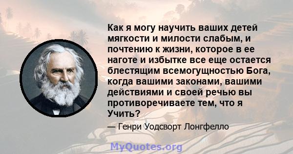 Как я могу научить ваших детей мягкости и милости слабым, и почтению к жизни, которое в ее наготе и избытке все еще остается блестящим всемогущностью Бога, когда вашими законами, вашими действиями и своей речью вы