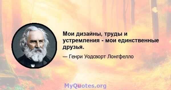 Мои дизайны, труды и устремления - мои единственные друзья.