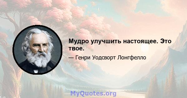 Мудро улучшить настоящее. Это твое.