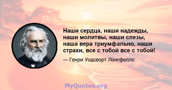 Наши сердца, наши надежды, наши молитвы, наши слезы, наша вера триумфально, наши страхи, все с тобой все с тобой!