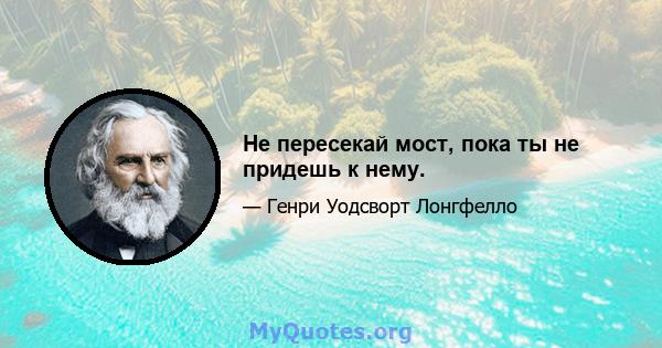 Не пересекай мост, пока ты не придешь к нему.