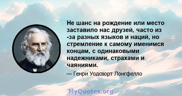 Не шанс на рождение или место заставило нас друзей, часто из -за разных языков и наций, но стремление к самому именимся концам, с одинаковыми надежниками, страхами и чаяниями.