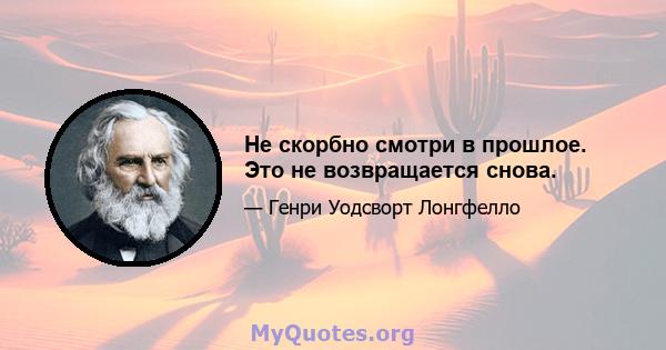 Не скорбно смотри в прошлое. Это не возвращается снова.