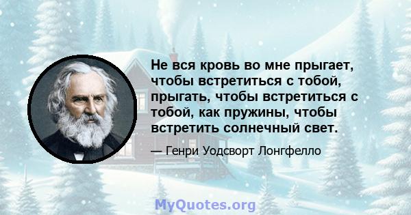 Не вся кровь во мне прыгает, чтобы встретиться с тобой, прыгать, чтобы встретиться с тобой, как пружины, чтобы встретить солнечный свет.