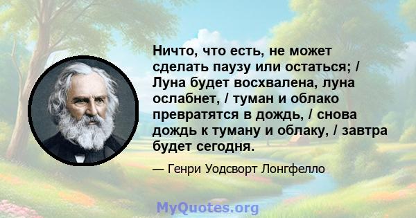 Ничто, что есть, не может сделать паузу или остаться; / Луна будет восхвалена, луна ослабнет, / туман и облако превратятся в дождь, / снова дождь к туману и облаку, / завтра будет сегодня.