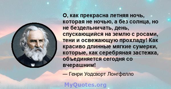 О, как прекрасна летняя ночь, которая не ночью, а без солнца, но не бездельничать, день, спускающийся на землю с росами, тени и освежающую прохладу! Как красиво длинные мягкие сумерки, которые, как серебряная застежка,