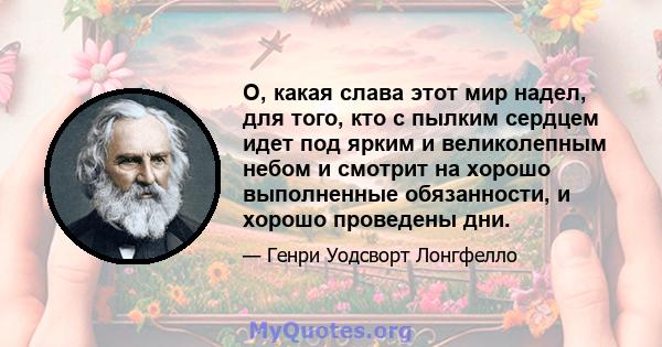 О, какая слава этот мир надел, для того, кто с пылким сердцем идет под ярким и великолепным небом и смотрит на хорошо выполненные обязанности, и хорошо проведены дни.