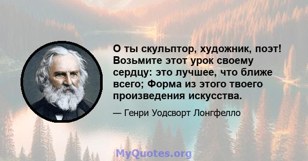 О ты скульптор, художник, поэт! Возьмите этот урок своему сердцу: это лучшее, что ближе всего; Форма из этого твоего произведения искусства.