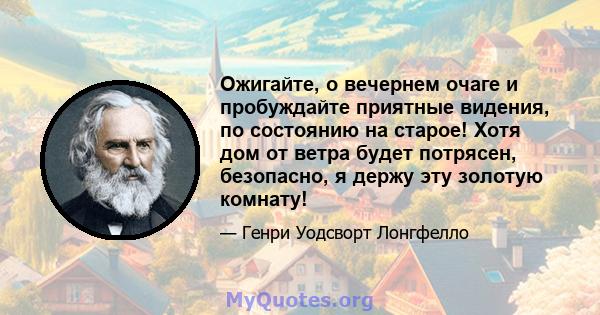 Ожигайте, о вечернем очаге и пробуждайте приятные видения, по состоянию на старое! Хотя дом от ветра будет потрясен, безопасно, я держу эту золотую комнату!