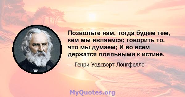 Позвольте нам, тогда будем тем, кем мы являемся; говорить то, что мы думаем; И во всем держатся лояльными к истине.