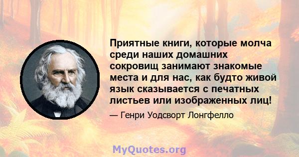 Приятные книги, которые молча среди наших домашних сокровищ занимают знакомые места и для нас, как будто живой язык сказывается с печатных листьев или изображенных лиц!