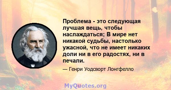 Проблема - это следующая лучшая вещь, чтобы наслаждаться; В мире нет никакой судьбы, настолько ужасной, что не имеет никаких доли ни в его радостях, ни в печали.