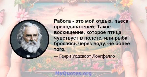 Работа - это мой отдых, пьеса преподавателей; Такое восхищение, которое птица чувствует в полете, или рыба, бросаясь через воду,-не более того.