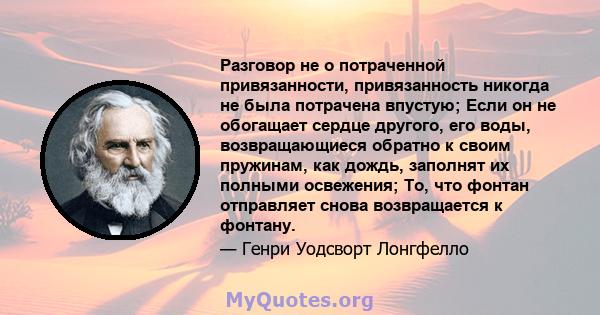 Разговор не о потраченной привязанности, привязанность никогда не была потрачена впустую; Если он не обогащает сердце другого, его воды, возвращающиеся обратно к своим пружинам, как дождь, заполнят их полными освежения; 