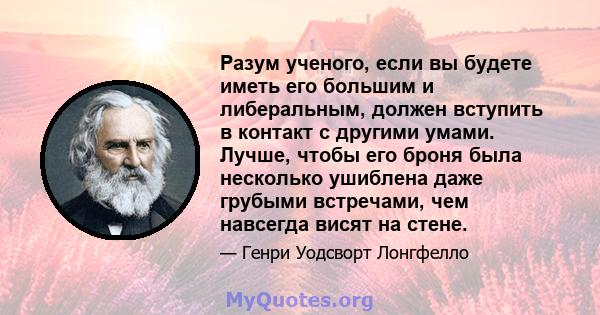 Разум ученого, если вы будете иметь его большим и либеральным, должен вступить в контакт с другими умами. Лучше, чтобы его броня была несколько ушиблена даже грубыми встречами, чем навсегда висят на стене.