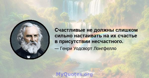 Счастливые не должны слишком сильно настаивать на их счастье в присутствии несчастного.