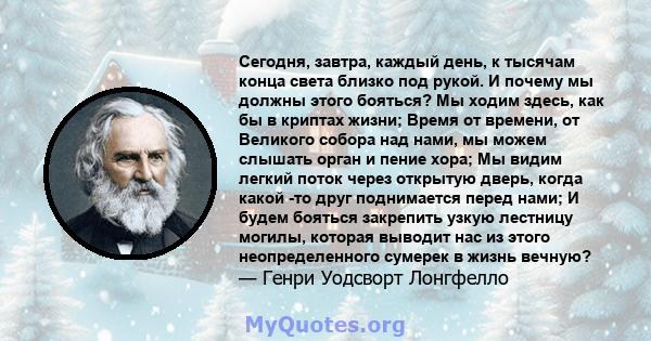 Сегодня, завтра, каждый день, к тысячам конца света близко под рукой. И почему мы должны этого бояться? Мы ходим здесь, как бы в криптах жизни; Время от времени, от Великого собора над нами, мы можем слышать орган и