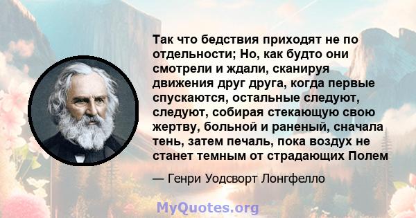 Так что бедствия приходят не по отдельности; Но, как будто они смотрели и ждали, сканируя движения друг друга, когда первые спускаются, остальные следуют, следуют, собирая стекающую свою жертву, больной и раненый,