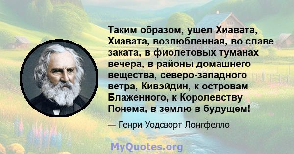 Таким образом, ушел Хиавата, Хиавата, возлюбленная, во славе заката, в фиолетовых туманах вечера, в районы домашнего вещества, северо-западного ветра, Кивэйдин, к островам Блаженного, к Королевству Понема, в землю в