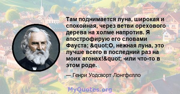 Там поднимается луна, широкая и спокойная, через ветви орехового дерева на холме напротив. Я апострофирую его словами Фауста; "О, нежная луна, это лучше всего в последний раз на моих агонах!" -или что-то в