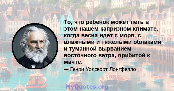 То, что ребенок может петь в этом нашем капризном климате, когда весна идет с моря, с влажными и тяжелыми облаками и туманной вырванием восточного ветра, прибитой к мачте.