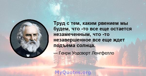 Труд с тем, каким рвением мы будем, что -то все еще остается незамеченным, что -то незавершенное все еще ждет подъема солнца.