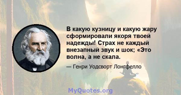 В какую кузницу и какую жару сформировали якоря твоей надежды! Страх не каждый внезапный звук и шок; «Это волна, а не скала.