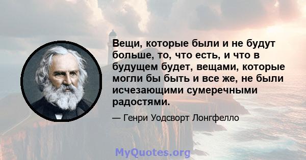 Вещи, которые были и не будут больше, то, что есть, и что в будущем будет, вещами, которые могли бы быть и все же, не были исчезающими сумеречными радостями.