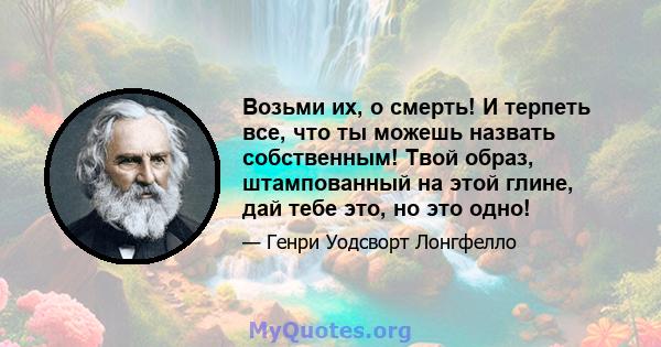 Возьми их, о смерть! И терпеть все, что ты можешь назвать собственным! Твой образ, штампованный на этой глине, дай тебе это, но это одно!