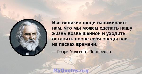 Все великие люди напоминают нам, что мы можем сделать нашу жизнь возвышенной и уходить, оставить после себя следы нас на песках времени.