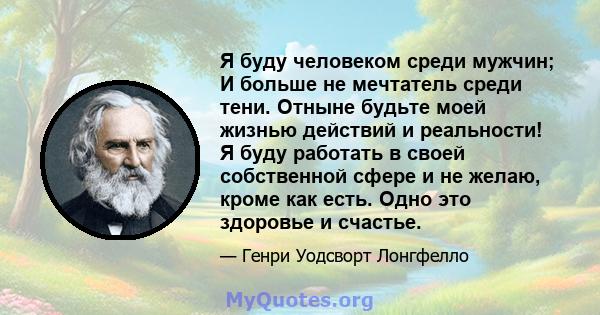 Я буду человеком среди мужчин; И больше не мечтатель среди тени. Отныне будьте моей жизнью действий и реальности! Я буду работать в своей собственной сфере и не желаю, кроме как есть. Одно это здоровье и счастье.