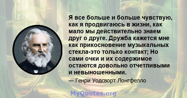 Я все больше и больше чувствую, как я продвигаюсь в жизни, как мало мы действительно знаем друг о друге. Дружба кажется мне как прикосновение музыкальных стекла-это только контакт; Но сами очки и их содержимое остаются