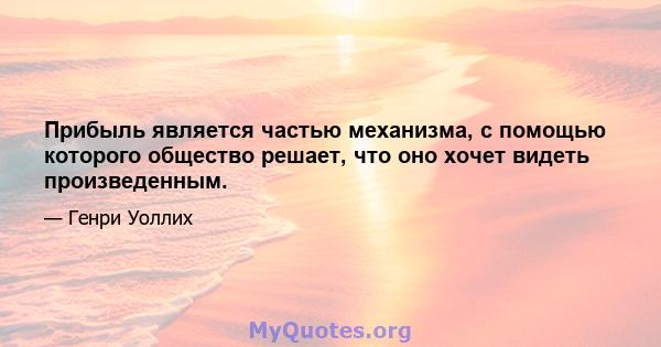 Прибыль является частью механизма, с помощью которого общество решает, что оно хочет видеть произведенным.