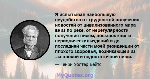 Я испытывал наибольшую неудобства от трудностей получения новостей от цивилизованного мира вниз по реке, от нерегулярности получения писем, посылок книг и периодических изданий и до последней части моей резиденции от