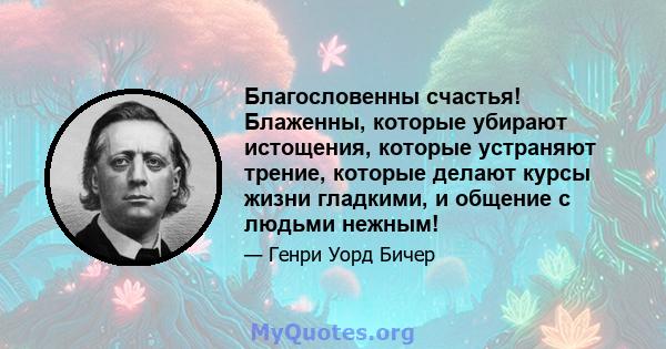 Благословенны счастья! Блаженны, которые убирают истощения, которые устраняют трение, которые делают курсы жизни гладкими, и общение с людьми нежным!