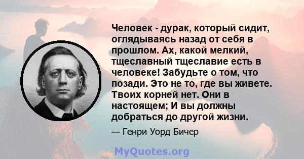 Человек - дурак, который сидит, оглядываясь назад от себя в прошлом. Ах, какой мелкий, тщеславный тщеславие есть в человеке! Забудьте о том, что позади. Это не то, где вы живете. Твоих корней нет. Они в настоящем; И вы