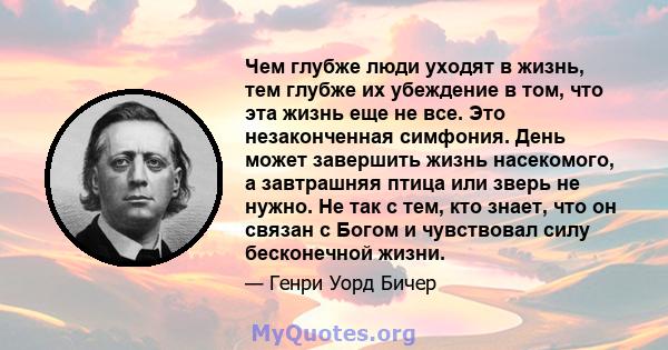 Чем глубже люди уходят в жизнь, тем глубже их убеждение в том, что эта жизнь еще не все. Это незаконченная симфония. День может завершить жизнь насекомого, а завтрашняя птица или зверь не нужно. Не так с тем, кто знает, 