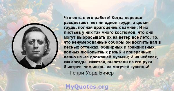 Что есть в его работе! Когда деревья расцветают, нет ни одной груди, а целая грудь, полная драгоценных камней; И из листьев у них так много костюмов, что они могут выбрасывать их на ветер все лето. То, что