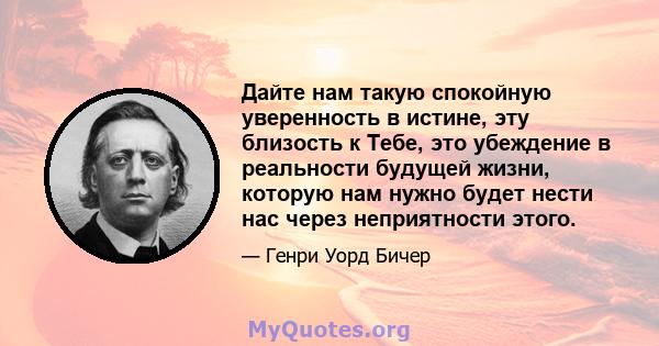 Дайте нам такую ​​спокойную уверенность в истине, эту близость к Тебе, это убеждение в реальности будущей жизни, которую нам нужно будет нести нас через неприятности этого.