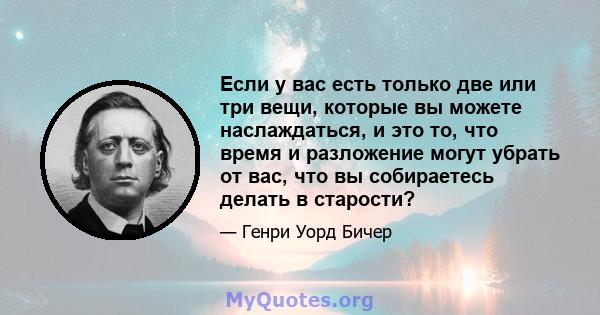 Если у вас есть только две или три вещи, которые вы можете наслаждаться, и это то, что время и разложение могут убрать от вас, что вы собираетесь делать в старости?