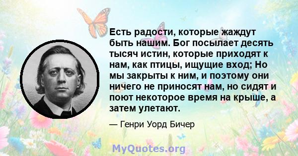 Есть радости, которые жаждут быть нашим. Бог посылает десять тысяч истин, которые приходят к нам, как птицы, ищущие вход; Но мы закрыты к ним, и поэтому они ничего не приносят нам, но сидят и поют некоторое время на