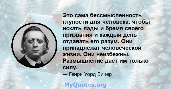 Это сама бессмысленность глупости для человека, чтобы искать лады и бремя своего призвания и каждый день отдавать его разум. Они принадлежат человеческой жизни. Они неизбежны. Размышление дает им только силу.