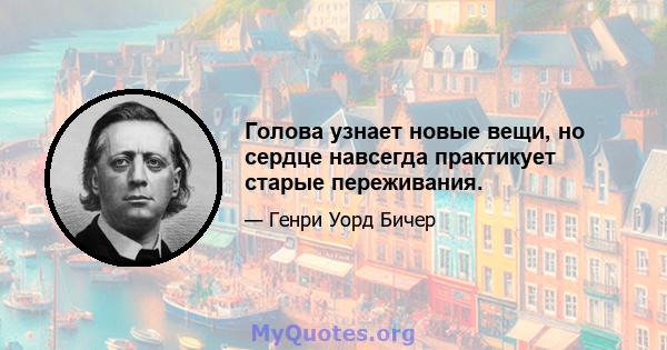 Голова узнает новые вещи, но сердце навсегда практикует старые переживания.