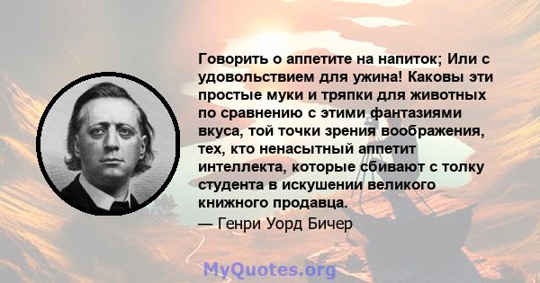 Говорить о аппетите на напиток; Или с удовольствием для ужина! Каковы эти простые муки и тряпки для животных по сравнению с этими фантазиями вкуса, той точки зрения воображения, тех, кто ненасытный аппетит интеллекта,